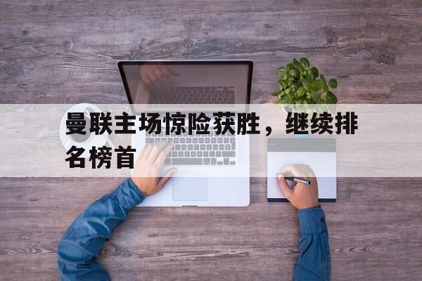 关于曼联主场惊险获胜，继续排名榜首的信息